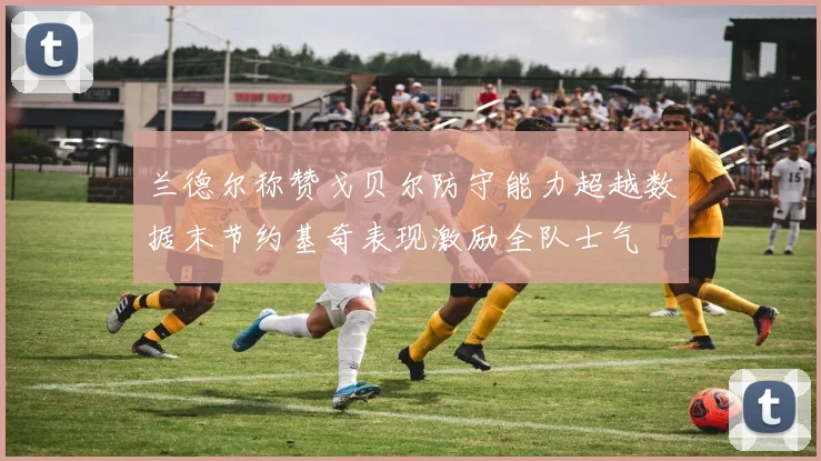 兰德尔称赞戈贝尔防守能力超越数据末节约基奇表现激励全队士气