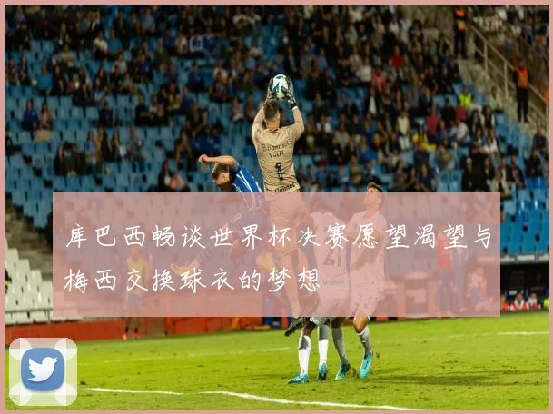 库巴西畅谈世界杯决赛愿望渴望与梅西交换球衣的梦想