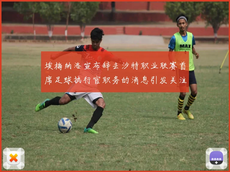 埃梅纳洛宣布辞去沙特职业联赛首席足球执行官职务的消息引发关注