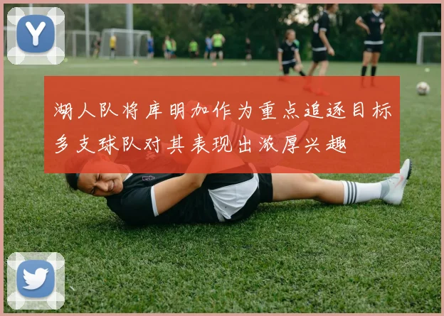 湖人队将库明加作为重点追逐目标多支球队对其表现出浓厚兴趣