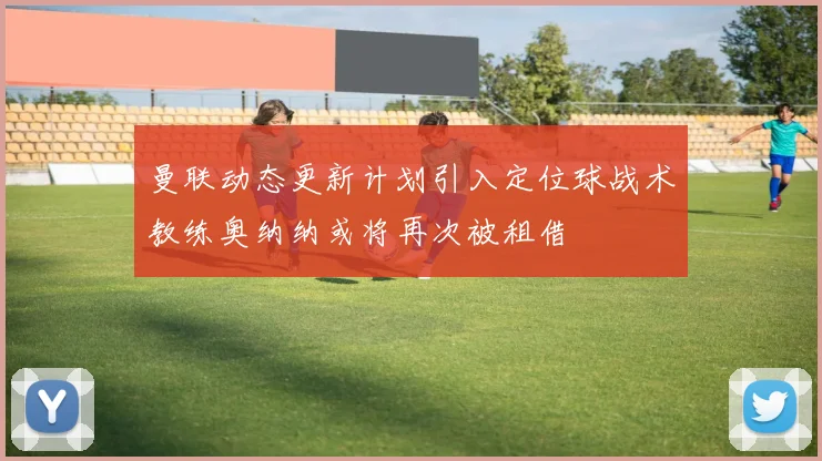 曼联动态更新计划引入定位球战术教练奥纳纳或将再次被租借