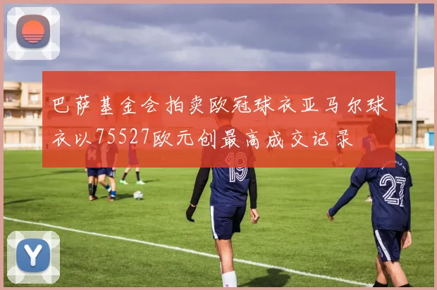 巴萨基金会拍卖欧冠球衣亚马尔球衣以75527欧元创最高成交记录