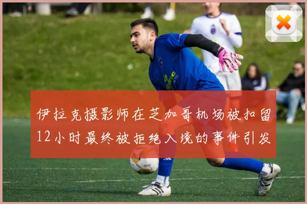 伊拉克摄影师在芝加哥机场被扣留12小时最终被拒绝入境的事件引发关注