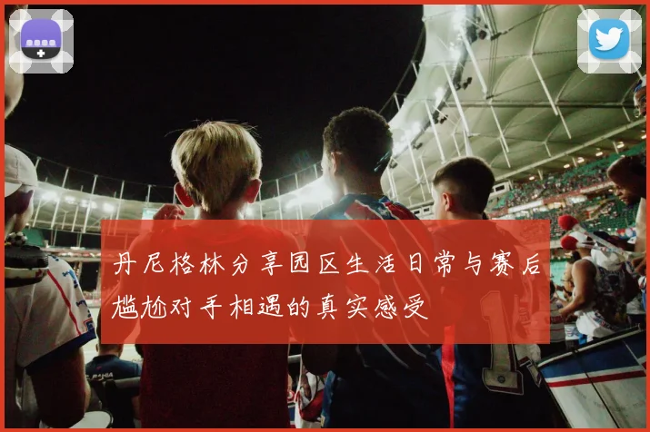 丹尼格林分享园区生活日常与赛后尴尬对手相遇的真实感受