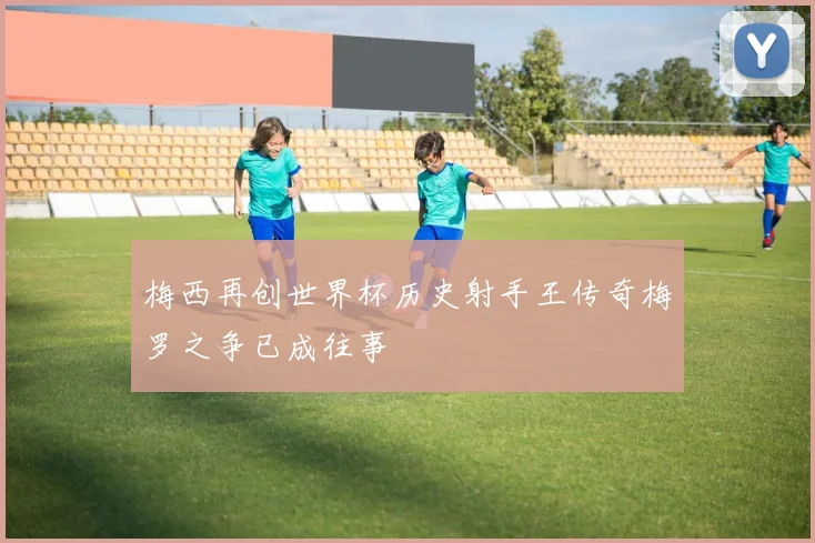 梅西再创世界杯历史射手王传奇梅罗之争已成往事