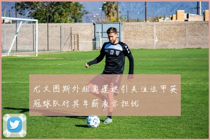 尤文图斯外租奥蓬达引关注法甲英冠球队对其年薪表示担忧