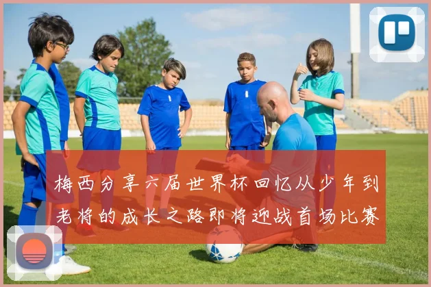 梅西分享六届世界杯回忆从少年到老将的成长之路即将迎战首场比赛