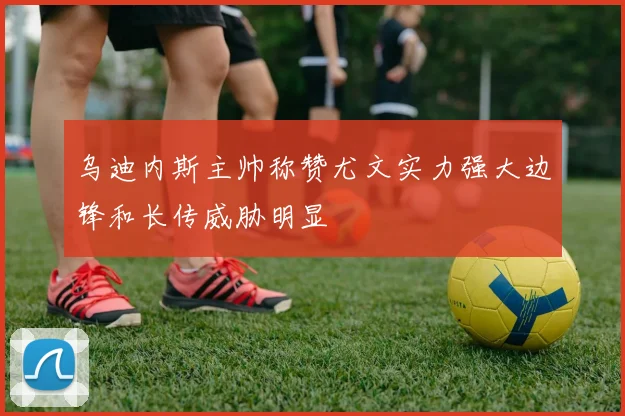 乌迪内斯主帅称赞尤文实力强大边锋和长传威胁明显