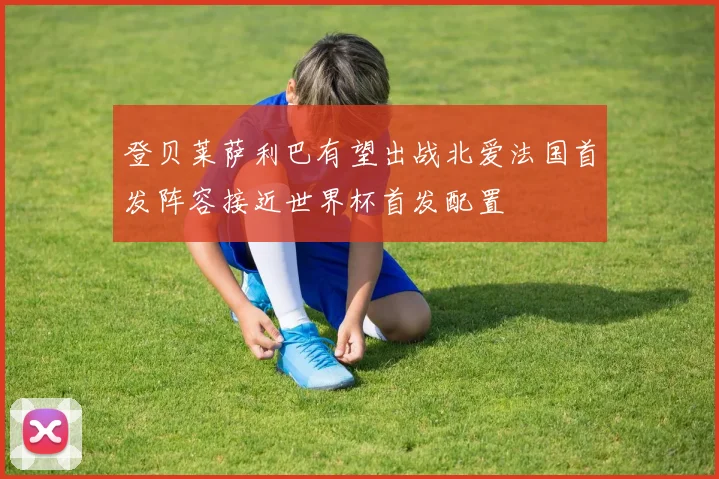 登贝莱萨利巴有望出战北爱法国首发阵容接近世界杯首发配置