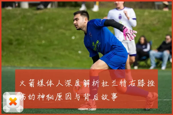 火箭媒体人深度解析杜兰特右膝挫伤的神秘原因与背后故事