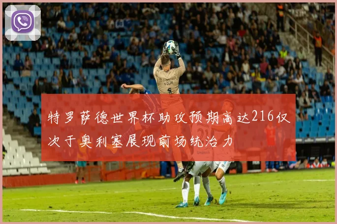 特罗萨德世界杯助攻预期高达216仅次于奥利塞展现前场统治力
