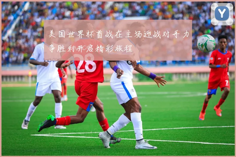 美国世界杯首战在主场迎战对手力争胜利开启精彩旅程
