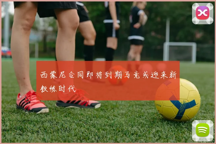 西蒙尼合同即将到期马竞或迎来新教练时代