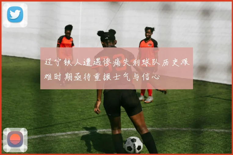 辽宁铁人遭遇惨痛失利球队历史艰难时期亟待重振士气与信心