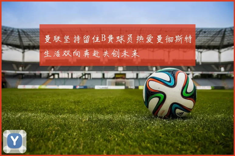 曼联坚持留住B费球员热爱曼彻斯特生活双向奔赴共创未来