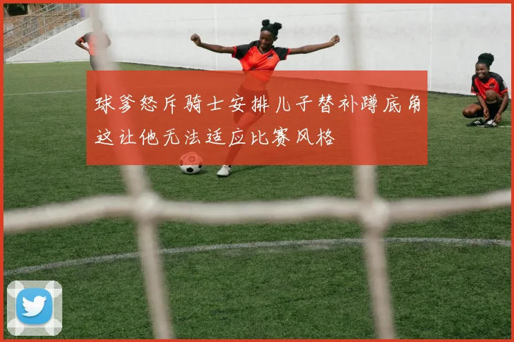 球爹怒斥骑士安排儿子替补蹲底角这让他无法适应比赛风格