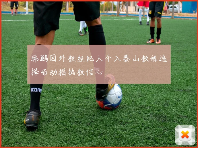 韩鹏因外教经纪人介入泰山教练选择而动摇执教信心