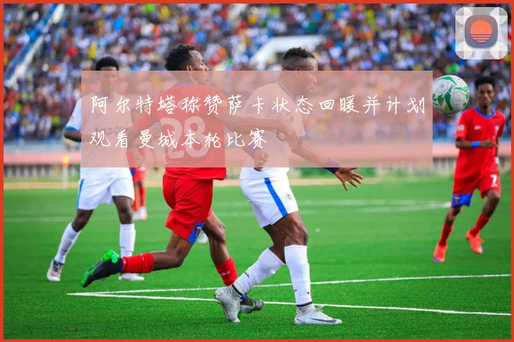 阿尔特塔称赞萨卡状态回暖并计划观看曼城本轮比赛