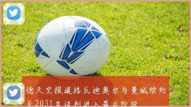 德天空报道格瓦迪奥尔与曼城续约至2031年谈判进入最后阶段