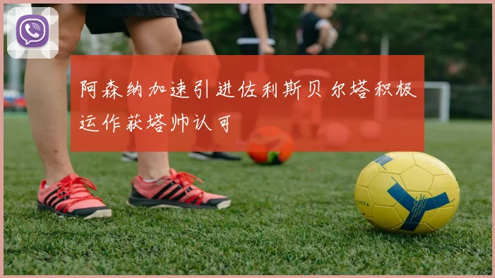 阿森纳加速引进佐利斯贝尔塔积极运作获塔帅认可