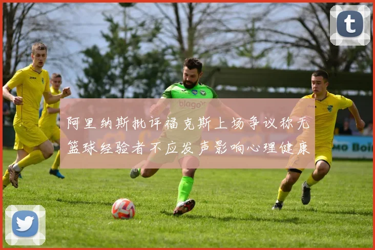 阿里纳斯批评福克斯上场争议称无篮球经验者不应发声影响心理健康