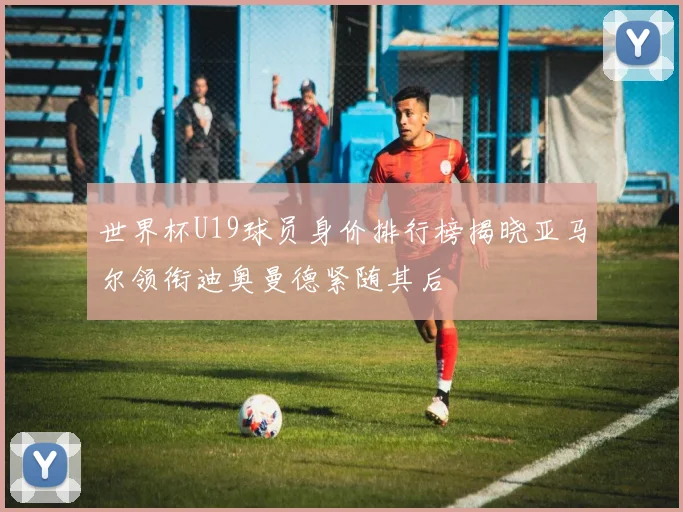 世界杯U19球员身价排行榜揭晓亚马尔领衔迪奥曼德紧随其后