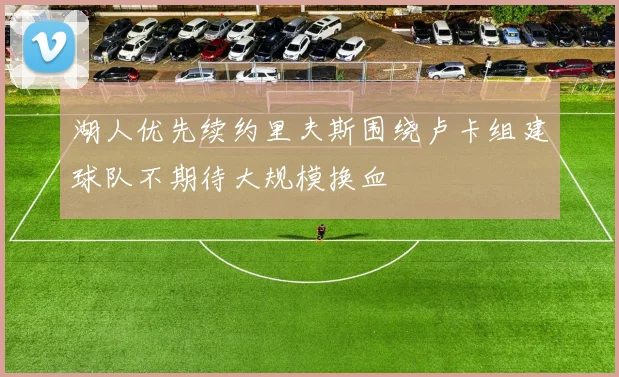 湖人优先续约里夫斯围绕卢卡组建球队不期待大规模换血