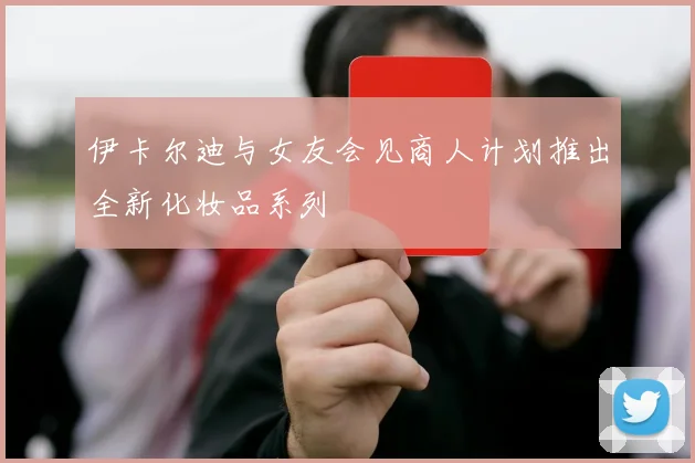 伊卡尔迪与女友会见商人计划推出全新化妆品系列
